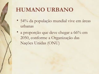 HUMANO URBANO
• 54% da população mundial vive em áreas
urbanas
• a proporção que deve chegar a 66% em
2050, conforme a Organização das
Nações Unidas (ONU)
 