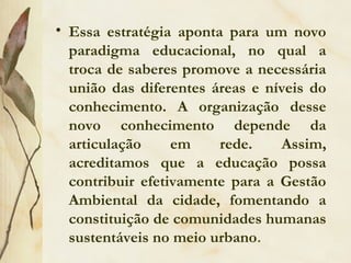 • Essa estratégia aponta para um novo
paradigma educacional, no qual a
troca de saberes promove a necessária
união das diferentes áreas e níveis do
conhecimento. A organização desse
novo conhecimento depende da
articulação em rede. Assim,
acreditamos que a educação possa
contribuir efetivamente para a Gestão
Ambiental da cidade, fomentando a
constituição de comunidades humanas
sustentáveis no meio urbano.
 