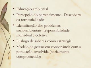 • Educação ambiental
• Percepção do pertencimento- Descoberta
da territorialidade
• Identificação dos problemas
socioambientais- responsabilidade
individual e coletiva
• Dialogo de saberes como estratégia
• Modelo de gestão em consonância com a
população envolvida (socialmente
comprometido)
 