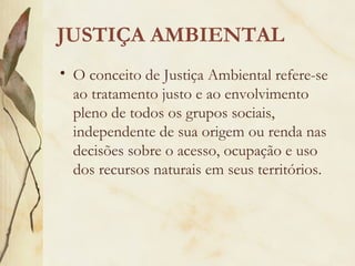 JUSTIÇA AMBIENTAL
• O conceito de Justiça Ambiental refere-se
ao tratamento justo e ao envolvimento
pleno de todos os grupos sociais,
independente de sua origem ou renda nas
decisões sobre o acesso, ocupação e uso
dos recursos naturais em seus territórios.
 