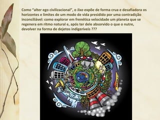 Como “alter ego civilizacional”, o lixo expõe de forma crua e desafiadora os
horizontes e limites de um modo de vida presidido por uma contradição
inconciliável: como explorar em frenética velocidade um planeta que se
regenera em ritmo natural e, após ter dele absorvido o que o nutre,
devolver na forma de dejetos indigeríveis ???
 