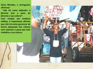 Chico Mendes, o seringueiro
afirmava:
“não há como defender a
floresta sem o povo da
floresta e sua cultura”.
Com relação aos resíduos
sólidos, é importante afirmar
que não há como gerenciar de
forma adequada lixo urbano
sem valorizar o povo que nele
trabalha e sua cultura.
 