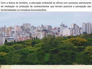 Com a leitura do território, a educação ambiental se afirma com processo estruturante
de mediação na produção de conhecimentos que tornam possível a percepção das
territorialidades na complexa tecnourbesfera.
 