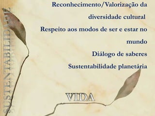 Reconhecimento/Valorização da
diversidade cultural
Respeito aos modos de ser e estar no
mundo
Diálogo de saberes
Sustentabilidade planetária
 