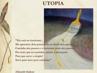 UTOPIA
"Ela está no horizonte...
Me aproximo dois passos, ela se afasta dois passos.
Caminho dez passos e o horizonte corre dez passos.
Por mais que eu caminhe, jamais a alcançarei.
Para que serve a utopia?
Serve para isso: para caminhar"
Eduardo Galeno
 
