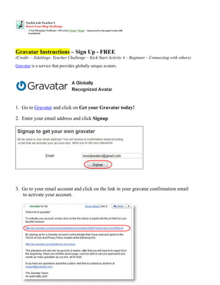 Gravatar Instructions – Sign Up - FREE
(Credit: – Edublogs- Teacher Challenge – Kick Start Activity 4 – Beginner – Connecting with others)
Gravatar is a service that provides globally unique avatars.




 
 
1. Go to Gravatar and click on Get your Gravatar today!

2. Enter your email address and click Signup




3. Go to your email account and click on the link in your gravatar confirmation email
   to activate your account.
 