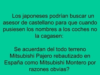 Los japoneses podrían buscar un asesor de castellano para que cuando pusiesen los nombres a los coches no la cagasen:  Se acuerdan del todo terreno Mitsubishi Pajero rebautizado en España como Mitsubishi Montero por razones obvias?  