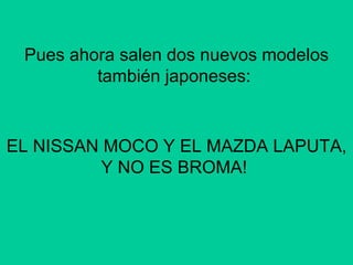 Pues ahora salen dos nuevos modelos también japoneses:  EL NISSAN MOCO Y EL MAZDA LAPUTA, Y NO ES BROMA!  