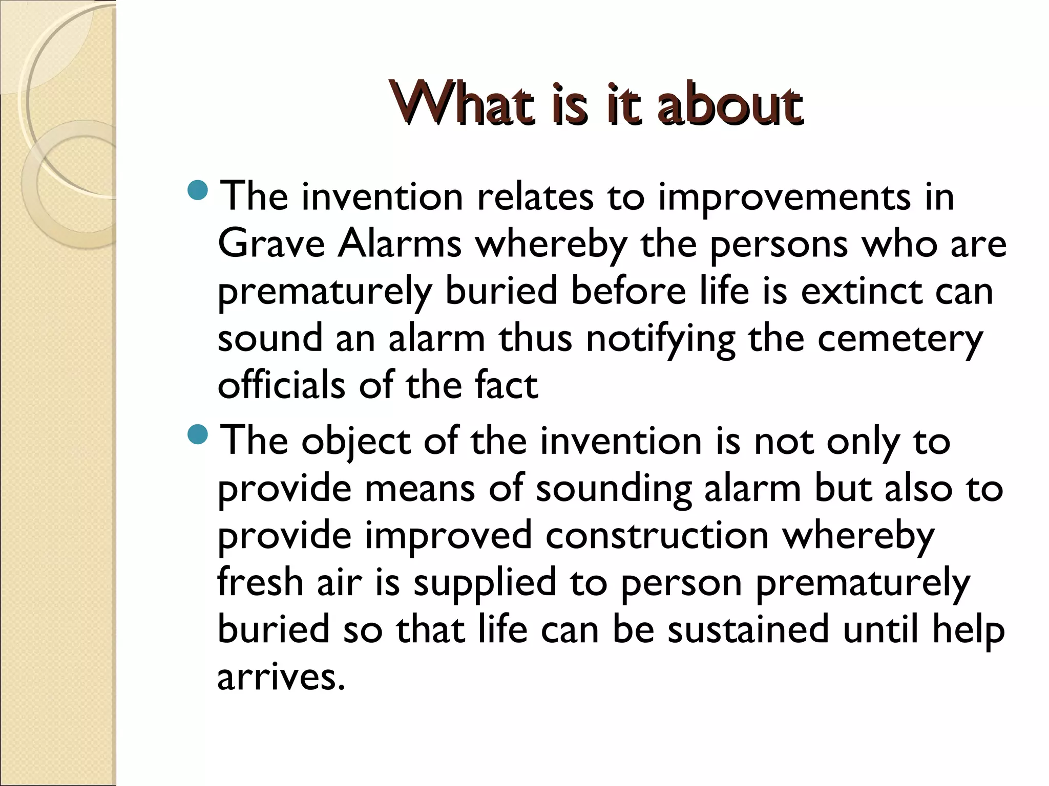 What is it aboutWhat is it about
The invention relates to improvements in
Grave Alarms whereby the persons who are
prematurely buried before life is extinct can
sound an alarm thus notifying the cemetery
officials of the fact
The object of the invention is not only to
provide means of sounding alarm but also to
provide improved construction whereby
fresh air is supplied to person prematurely
buried so that life can be sustained until help
arrives.
 