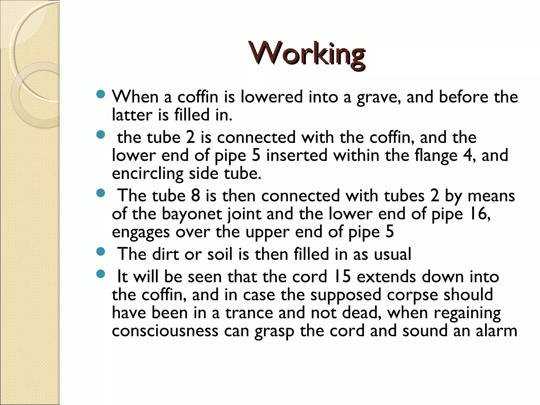 WorkingWorking
When a coffin is lowered into a grave, and before the
latter is filled in.
 the tube 2 is connected with the coffin, and the
lower end of pipe 5 inserted within the flange 4, and
encircling side tube.
 The tube 8 is then connected with tubes 2 by means
of the bayonet joint and the lower end of pipe 16,
engages over the upper end of pipe 5
 The dirt or soil is then filled in as usual
 It will be seen that the cord 15 extends down into
the coffin, and in case the supposed corpse should
have been in a trance and not dead, when regaining
consciousness can grasp the cord and sound an alarm
 