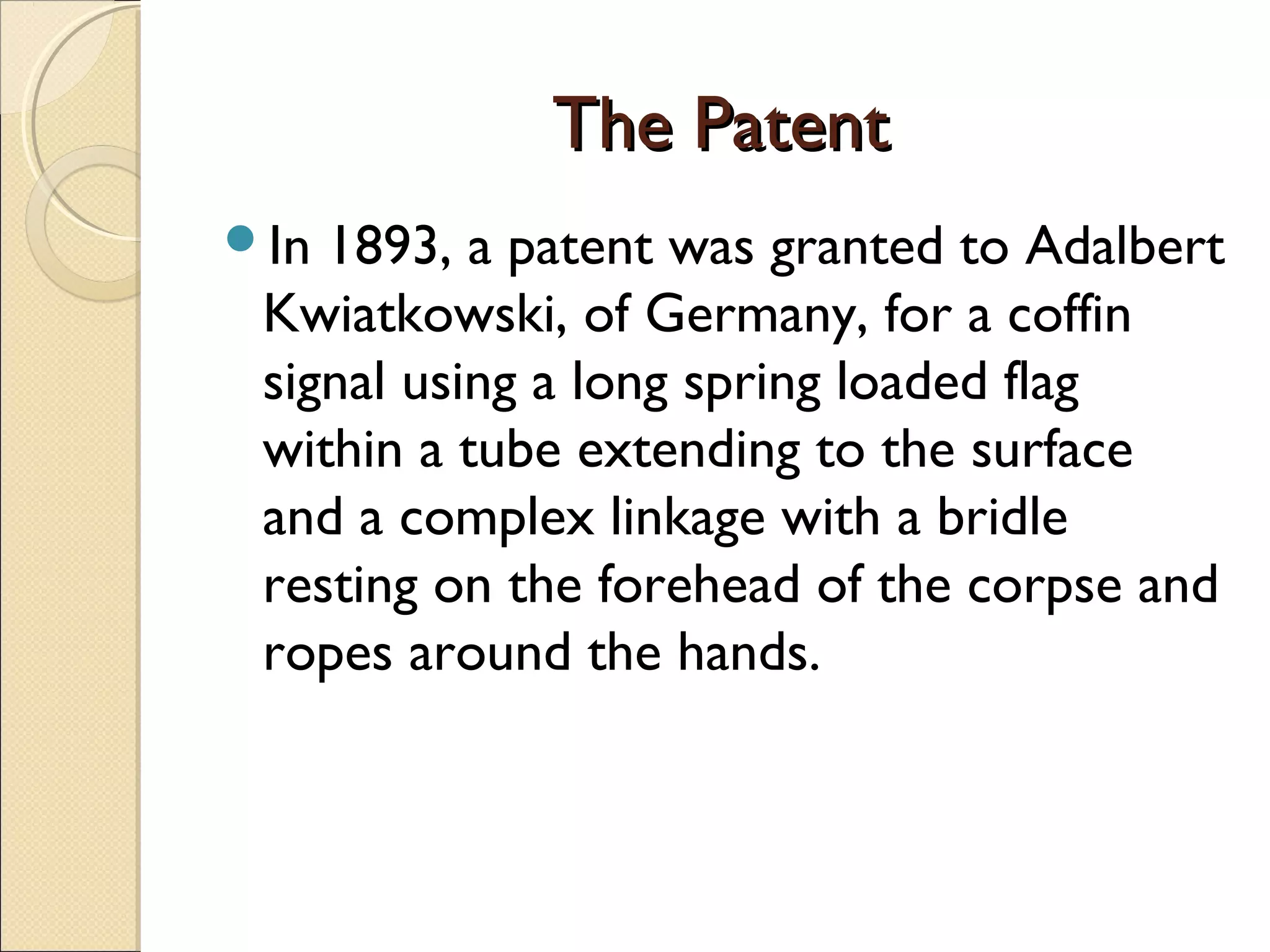 The PatentThe Patent
In 1893, a patent was granted to Adalbert
Kwiatkowski, of Germany, for a coffin
signal using a long spring loaded flag
within a tube extending to the surface
and a complex linkage with a bridle
resting on the forehead of the corpse and
ropes around the hands.
 