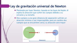Ley de gravitación universal de Newton
 Planteada por Isaac Newton, basada en las leyes de Kepler, él
explica la atracción que sufren los cuerpos debido a su
cercanía y su tamaño.
 Dos cuerpos a una gran distancia de separación sufrirán un
atracción mínima o casi imperceptible, pero en cambio dos
cuerpos que se encuentren cerca, su atracción será mayor
 