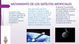 MOVIMIENTO DE LOS SATÉLITES ARTIFICIALES
Lo primero que
necesita un satélite es
un cohete para salir de
la Tierra y velocidad,
claro,también
muchísimos cálculos
matemáticos.
Es gracias a la gravedad
que el satélite se mantiene
en órbita, debido a que el
movimiento recto
generado por la inercia lo
sacaría de curso. La
gravedad lo frena y
acomoda con respecto a la
curvatura de la tierra.
Una vez la nave sale de la
atmósfera, se ubica en cierta
posición y comienza a orbitar la
tierra. Este momento es crucial
porque determinará qué tan
posible es que el satélite quede
en la posición deseada, y eso
depende de su velocidad en el
espacio, la gravedad y la inercia.
 