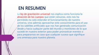EN RESUMEN
La ley de gravitación universal nos explica como funciona la
atracción de los cuerpos que están cercanos, esto nos ha
permitido no solo entender el funcionamiento de nuestro
universo, sino además aprovechar este conocimiento para el uso
de los satélites artificiales que nos han generado comunicación
desde y hacia cualquier parte del mundo y monitoreo de lo que
sucede en nuestro exterior para poder pronosticar eventos o
para prepararnos en caso que cualquier suceso que signifique
una amenaza para nuestro planeta.
 