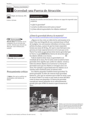 Nombre
Unidad	
  	
  4

Curso

Fecha

Fuerza	
  y	
  movimiento

SECCIÓN

1	
  	
  	
  	
  Gravedad:	
  una	
  Fuerza	
  de	
  Atracción
Depto.	
  de	
  Ciencias,	
  SFC.

Profesor:	
  GAToledo

Ten	
  presente	
  esto
Después	
  de	
  estudiar	
  este	
  documento,	
  debieras	
  ser	
  capaz	
  de	
  responder	
  estas	
  
preguntas:

•	
  ¿Qué	
  es	
  gravedad?
•	
  ¿Cuál	
  es	
  la	
  diferencia	
  entre	
  peso	
  y	
  masa?
•	
  ¿Cómo	
  afecta	
  la	
  gravedad	
  a	
  los	
  objetos	
  estáticos?

¿Cómo	
  la	
  gravedad	
  afecta	
  a	
  la	
  materia?	
  
http://www.skoool.es/content/ks4/physics/earth_beyond/gravity/launch.html

Tip	
  de	
  estudio
Discute	
  ideas	
  Turnándote	
  con	
  tu	
  
compañero,	
  lee	
  en	
  voz	
  alta	
  esta	
  
sección.	
  	
  Detente	
  para	
  discutir	
  las	
  
ideas	
  que	
  	
  sean	
  confusas	
  para	
  
ustedes.

¿Comprendiste?
1.	
  Describe	
  ¿Qué	
  es	
  gravedad?

Pensamiento	
  crítico
2.	
  Infiere	
  ¿Por	
  qué	
  no	
  podrías	
  ver	
  
atrayéndose	
  a	
  dos	
  balones	
  de	
  
fútbol?

	
  	
  	
  	
  ¿Alguna	
  vez	
  has	
  visto	
  un	
  video	
  de	
  los	
  astronautas	
  en	
  la	
  
Luna?	
  Hay	
  una	
  fotografía	
  de	
  una	
  caminata	
  lunar	
  al	
  final	
  
de	
  la	
  página.	
  Los	
  astronautas	
  rebotaban	
  en	
  la	
  luna,	
  como	
  
pelotas	
  de	
  playa,	
  a	
  pesar	
  de	
  que	
  los	
  trajes	
  espaciales	
  
tenían	
  una	
  masa	
  de	
  82	
  kg.	
  ¿Por	
  qué	
  es	
  más	
  fácil	
  para	
  una	
  
persona	
  en	
  traje	
  espacial	
  moverse	
  en	
  la	
  Luna	
  que	
  en	
  la	
  
Tierra?	
  La	
  razón	
  es	
  que	
  la	
  luna	
  tiene	
  menos	
  gravedad	
  que	
  
la	
  Tierra.	
  La	
  gravedad	
  es	
  una	
  fuerza	
  de	
  atracción	
  entre	
  
los	
  objetos	
  debido	
  a	
  sus	
  masas.
	
  	
  	
  	
  Toda	
  la	
  materia	
  tiene	
  masa.	
  La	
  gravedad	
  es	
  un	
  
resultado	
  de	
  la	
  masa.	
  Por	
  lo	
  tanto,	
  toda	
  la	
  materia	
  tiene	
  
gravedad.	
  Esto	
  significa	
  que	
  ¡todos	
  los	
  objetos	
  	
  atraen	
  a	
  
todos	
  los	
  demás	
  objetos	
  en	
  el	
  universo!	
  La	
  fuerza	
  de	
  
gravedad	
  causa	
  que	
  los	
  objetos	
  se	
  atraigan	
  unos	
  con	
  
otros.	
  Por	
  ejemplo,	
  la	
  gravedad	
  entre	
  los	
  objetos	
  en	
  el	
  
sistema	
  solar	
  mantiene	
  junto	
  al	
  sistema	
  solar.
	
  	
  	
  	
  Los	
  objetos	
  pequeños	
  también	
  tienen	
  gravedad.	
  Tú	
  
tienes	
  gravedad.	
  Tu	
  libro	
  de	
  ciencias	
  tiene	
  gravedad.	
  
Entonces,	
  ¿Por	
  qué	
  no	
  notamos	
  que	
  tu	
  libro	
  te	
  atrae	
  o	
  que	
  
tú	
  atraes	
  al	
  libro?	
  La	
  razón	
  es	
  que	
  tanto	
  la	
  masa	
  del	
  libro	
  
como	
  tu	
  masa	
  son	
  pequeñas.	
  La	
  fuerza	
  de	
  gravedad	
  
causada	
  por	
  masas	
  pequeñas	
  no	
  es	
  suficientemente	
  
grande	
  para	
  que	
  el	
  libro	
  te	
  mueva	
  o	
  que	
  tú	
  muevas	
  al	
  
libro.

Debido	
  a	
  que	
  la	
  luna	
  tiene	
  menos	
  gravedad	
  que	
  la	
  
tierra,	
  la	
  caminata	
  que	
  los	
  astronautas	
  del	
  Apolo	
  
hicieron	
  sobre	
  la	
  superficie	
  de	
  la	
  luna	
  fue	
  una	
  
experiencia	
  que	
  los	
  hizo	
  sentirse	
  como	
  “dando	
  
botes”.

Copyright	
  ©	
  by	
  Holt,	
  Rinehart	
  and	
  Winston.	
  All	
  rights	
  reserved.

Depto.	
  de	
  Ciencias,	
  SFC,	
  2013

1

Fuerzas	
  y	
  movimiento

 