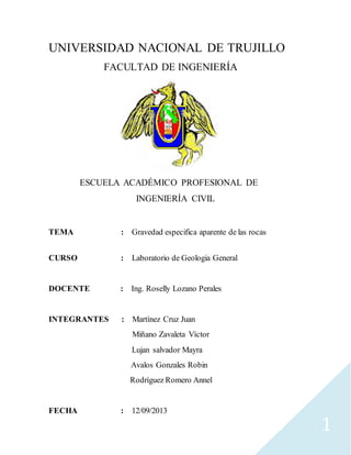 1
UNIVERSIDAD NACIONAL DE TRUJILLO
FACULTAD DE INGENIERÍA
ESCUELA ACADÉMICO PROFESIONAL DE
INGENIERÍA CIVIL
TEMA : Gravedad especifica aparente de las rocas
CURSO : Laboratorio de Geologia General
DOCENTE : Ing. Roselly Lozano Perales
INTEGRANTES : Martínez Cruz Juan
Miñano Zavaleta Víctor
Lujan salvador Mayra
Avalos Gonzales Robin
Rodríguez Romero Annel
FECHA : 12/09/2013
 