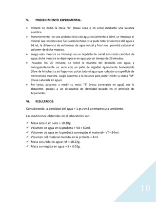 10
V. PROCEDIMIENTO EXPERIMENTAL:
 Primero se midió la masa “D” (masa seca o en seco) mediante una balanza
analítica.
 Posteriormente en una probeta llena con agua inicialmente a 60ml, se introdujo el
mineral que en este caso fue cuarzo lechoso, y se pudo notar el ascenso del agua a
64 ml, la diferencia de volúmenes de agua inicial y final nos permitió calcular el
volumen de dicha muestra.
 Luego esta muestra se introdujo en un depósito de metal con cierta cantidad de
agua; dicha muestra se dejó reposar en agua por un tiempo de 20 minutos.
 Pasados los 20 minutos, se retiró la muestra del depósito con agua, y
consiguientemente se secó con un paño de algodón ligeramente humedecido
(libre de hilachas) y así logramos quitar toda el agua que rodeaba su superficie de
mencionada muestra, luego pasamos a la balanza para poder medir su masa “M”
(masa saturada en agua).
 Por tanto, pasamos a medir su masa “S” (masa sumergida en agua) que lo
obtuvimos gracias a un dispositivo de densidad basado en el principio de
Arquímedes.
VI. RESULTADOS:
Considerando la densidad del agua = 1 gr./cm3 a temperatura ambiente.
Las mediciones obtenidas en el laboratorio son:
 Masa seca o en seco = 10.20g
 Volumen de agua en la probeta = V0 = 60ml.
 Volumen de agua en la probeta sumergido el material= Vf = 64ml.
 Volumen del material medido en la probeta = 4ml.
 Masa saturada en agua= M = 10.22g.
 Masa sumergida en agua = S = 6.01g.
 