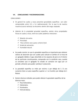 12
VII. CONCLUSIONES Y RECOMENDACIONES
CONCLUSIONES
 En general los suelos y rocas presentan gravedades específicas con valor
comprendido entre 2,5 y 3,1 (adimensional). Por lo que lo de nuestra
muestra (cuarzo lechoso) se encuentra dentro del rango aceptado.
 Además de la propiedad gravedad específica, existen otras propiedades
físicas en suelos y rocas, entre las cuales podemos mencionar:
 Relación de vacíos.
 Porosidad.
 Peso unitario seco y peso unitario total.
 Grado de saturación.
 Humedad natural.
 Se puede concluir en que la gravedad específica es importante para obtener
valores de absorción que son usados para calcular el cambio en la masa de
un agregado debido al agua absorbida en los espacios de poro en el interior
de las partículas constituyentes, comparado con la condición seca, cuando
se considera que el agregado ha estado en contacto con agua por un
período suficiente para poder satisfacer la absorción.
 La gravedad específica se mide por encima o por debajo de 1. Si una
sustancia tiene un peso específico superior a 1 se hundirá; por debajo de 1
flotará.
 Existen diversos métodos para poder obtener la gravedad específica de las
diversas rocas:
 Peso hidrostático.
 Hidrómetro.
 Picnómetro.
 Fórmula básica.
 