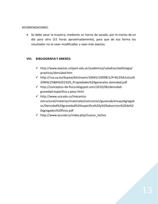 13
RECOMENDACIONES:
 Se debe secar la muestra, mediante un horno de secado, por lo menos de un
día para otro (15 horas aproximadamente), para que de esa forma los
resultados no se vean modificados y sean más exactos.
VIII. BIBLIOGRAFIA Y ANEXOS:
 http://www.exactas.unlpam.edu.ar/academica/catedras/edafologia/
practicos/densidad.htm
 http://rua.ua.es/dspace/bitstream/10045/10998/1/Pr%C3%A1ctica%
20N%C2%BA%201%20_Propiedades%20generales-densidad.pdf
 http://conceptos-de-fisica.blogspot.com/2010/06/densidad-
gravedad-especifica-y-peso.html
 http://www.uca.edu.sv/mecanica-
estructural/materias/materialesCostruccion/guiasLab/ensayoAgregad
os/Densidad%20gravedad%20especifica%20y%20absorcion%20de%2
0agregados%20finos.pdf
 http://www.ecured.cu/index.php/Cuarzo_lechos
 