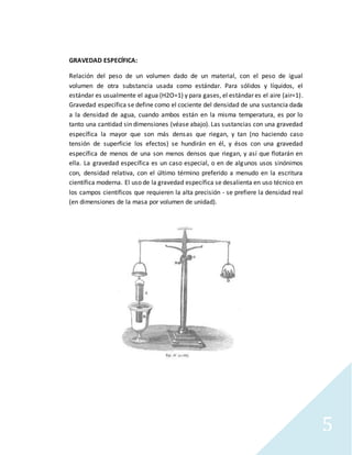 5
GRAVEDAD ESPECÍFICA:
Relación del peso de un volumen dado de un material, con el peso de igual
volumen de otra substancia usada como estándar. Para sólidos y líquidos, el
estándar es usualmente el agua (H2O=1) y para gases, el estándar es el aire (air=1).
Gravedad específica se define como el cociente del densidad de una sustancia dada
a la densidad de agua, cuando ambos están en la misma temperatura, es por lo
tanto una cantidad sin dimensiones (véase abajo). Las sustancias con una gravedad
específica la mayor que son más densas que riegan, y tan (no haciendo caso
tensión de superficie los efectos) se hundirán en él, y ésos con una gravedad
específica de menos de una son menos densos que riegan, y así que flotarán en
ella. La gravedad específica es un caso especial, o en de algunos usos sinónimos
con, densidad relativa, con el último término preferido a menudo en la escritura
científica moderna. El uso de la gravedad específica se desalienta en uso técnico en
los campos científicos que requieren la alta precisión - se prefiere la densidad real
(en dimensiones de la masa por volumen de unidad).
 
