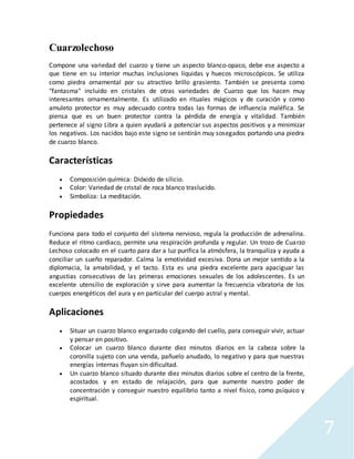 7
Cuarzolechoso
Compone una variedad del cuarzo y tiene un aspecto blanco-opaco, debe ese aspecto a
que tiene en su interior muchas inclusiones líquidas y huecos microscópicos. Se utiliza
como piedra ornamental por su atractivo brillo grasiento. También se presenta como
"fantasma" incluido en cristales de otras variedades de Cuarzo que los hacen muy
interesantes ornamentalmente. Es utilizado en rituales mágicos y de curación y como
amuleto protector es muy adecuado contra todas las formas de influencia maléfica. Se
piensa que es un buen protector contra la pérdida de energía y vitalidad. También
pertenece al signo Libra a quien ayudará a potenciar sus aspectos positivos y a minimizar
los negativos. Los nacidos bajo este signo se sentirán muy sosegados portando una piedra
de cuarzo blanco.
Características
 Composición química: Dióxido de silicio.
 Color: Variedad de cristal de roca blanco traslucido.
 Simboliza: La meditación.
Propiedades
Funciona para todo el conjunto del sistema nervioso, regula la producción de adrenalina.
Reduce el ritmo cardiaco, permite una respiración profunda y regular. Un trozo de Cuarzo
Lechoso colocado en el cuarto para dar a luz purifica la atmósfera, la tranquiliza y ayuda a
conciliar un sueño reparador. Calma la emotividad excesiva. Dona un mejor sentido a la
diplomacia, la amabilidad, y el tacto. Esta es una piedra excelente para apaciguar las
angustias consecutivas de las primeras emociones sexuales de los adolescentes. Es un
excelente utensilio de exploración y sirve para aumentar la frecuencia vibratoria de los
cuerpos energéticos del aura y en particular del cuerpo astral y mental.
Aplicaciones
 Situar un cuarzo blanco engarzado colgando del cuello, para conseguir vivir, actuar
y pensar en positivo.
 Colocar un cuarzo blanco durante diez minutos diarios en la cabeza sobre la
coronilla sujeto con una venda, pañuelo anudado, lo negativo y para que nuestras
energías internas fluyan sin dificultad.
 Un cuarzo blanco situado durante diez minutos diarios sobre el centro de la frente,
acostados y en estado de relajación, para que aumente nuestro poder de
concentración y conseguir nuestro equilibrio tanto a nivel físico, como psíquico y
espiritual.
 
