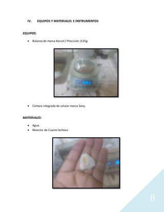 8
IV. EQUIPOS Y MATERIALES E INSTRUMENTOS
EQUIPOS:
 Balanza de marca Kessel / Precisión: 0.01g
 Cámara integrada de celular marca Sony.
MATERIALES:
 Agua.
 Muestra de Cuarzo lechoso.
 