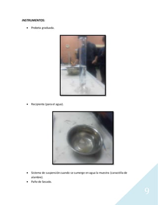 9
INSTRUMENTOS:
 Probeta graduada.
 Recipiente (para el agua).
 Sistema de suspensión cuando se sumerge en agua la muestra (canastilla de
alambre).
 Paño de Secado.
 
