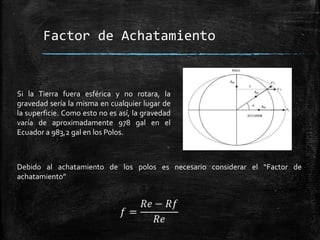 Factor de Achatamiento

Si la Tierra fuera esférica y no rotara, la
gravedad sería la misma en cualquier lugar de
la superficie. Como esto no es así, la gravedad
varía de aproximadamente 978 gal en el
Ecuador a 983,2 gal en los Polos.

Debido al achatamiento de los polos es necesario considerar el “Factor de
achatamiento”

 