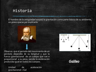 Historia
El hombre de la antigüedad aceptó la gravitación como parte básica de su ambiente,
sin preocuparse por explicarla

Observo que el periodo del movimiento de un
pendulo dependía de su longitud y que la
fuerza gravitacional de un cuerpo que cae e
proporcional a su peso, siendo la aceleración
producida igual en todos los cuerpos.
Unidad
de
gravitacional = Gal

aceleración

 