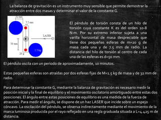 La balanza de gravitación es un instrumento muy sensible que permite demostrar la
atracción entre dos masas y determinar el valor de la constante G.
El péndulo de torsión consta de un hilo de
torsión cuya constante K es del orden 10-8
N·m. Por su extremo inferior sujeta a una
varilla horizontal de masa despreciable que
tiene dos pequeñas esferas de m=20 g de
masa cada una y de 7.5 mm de radio. La
distancia del hilo de torsión al centro de cada
una de las esferas es d=50 mm.
El péndulo oscila con un periodo de aproximadamente, 10 minutos.
Estas pequeñas esferas son atraídas por dos esferas fijas de M=1.5 kg de masa y de 32 mm de
radio.
Para determinar la constante G, mediante la balanza de gravitación es necesario medir la
posición inicial y la final de equilibrio y el movimiento oscilatorio amortiguado entre estas dos
posiciones. El ángulo entre estas posiciones de equilibrio es una medida de la fuerza de
atracción. Para medir el ángulo, se dispone de un haz LASER que incide sobre un espejo
cóncavo. La oscilación del péndulo, se observa indirectamente mediante el movimiento de la
marca luminosa producida por el rayo reflejado en una regla graduada situada a L=4.425 m de
distancia.

 