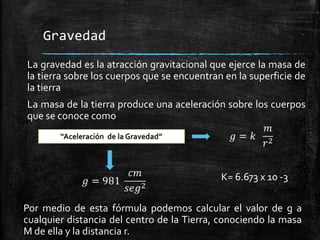 Gravedad
La gravedad es la atracción gravitacional que ejerce la masa de
la tierra sobre los cuerpos que se encuentran en la superficie de
la tierra

La masa de la tierra produce una aceleración sobre los cuerpos
que se conoce como

K= 6.673 x 10 -3
Por medio de esta fórmula podemos calcular el valor de g a
cualquier distancia del centro de la Tierra, conociendo la masa
M de ella y la distancia r.

 