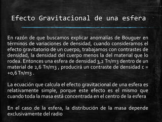 Efecto Gravitacional de una esfera
En razón de que buscamos explicar anomalías de Bouguer en
términos de variaciones de densidad, cuando consideramos el
efecto gravitatorio de un cuerpo, trabajamos con contrastes de
densidad, la densidad del cuerpo menos la del material que lo
rodea. Entonces una esfera de densidad 3,2 Tn/m3 dentro de un
material de 2,6 Tn/m3 , producirá un contraste de densidad c =
+0,6 Tn/m3 .
La ecuación que calcula el efecto gravitacional de una esfera es
relativamente simple, porque este efecto es el mismo que
cuando toda la masa está concentrada en el centro de la esfera
En el caso de la esfera, la distribución de la masa depende
exclusivamente del radio

 