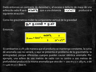 Dado entonces un contraste de densidad c, el exceso o defecto de masa de una
esfera de radio R será
, que a una distancia
producirá la
siguiente atracción:
Como los gravímetros miden la componente vertical de la gravedad

Entonces,

Si cambiamos z y R 3 de manera que el producto se mantenga constante, la curva
de anomalía casi no variará, y aquí se presenta el problema de la gravimetría: la
ambigüedad, porque diferentes cuerpos pueden causar idéntica anomalía. Por
ejemplo, una esfera de 100 metros de radio con su centro a 100 metros de
profundidad producirá la misma anomalía que otra de r = 200 m y z = 283 m, o de
r = 400 m y z = 800 m.

 