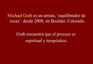 Michael Grab es un artista, ‘equilibrador de
rocas’ desde 2008, en Boulder, Colorado.
Grab encuentra que el proceso es
espiritual y terapéutico.
 