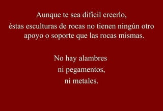 Aunque te sea difícil creerlo,
éstas esculturas de rocas no tienen ningún otro
apoyo o soporte que las rocas mismas.
No hay alambres
ni pegamentos,
ni metales.
 