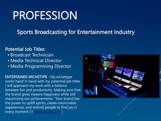 PROFESSION
Potential Job Titles:
• Broadcast Technician
• Media Technical Director
• Media Programming Director
ENTERTAINER ARCHETYPE - My archetype
works hand in hand with my potential job titles.
I will approach my work with a balance
between fun and productivity. Making sure that
the brand gives viewers happiness while still
maximizing our achievements. “Your brand has
the power to uplift spirits, create memorable
experiences, and remind people to find joy in
every moment.”(1 kayeputnam.com)
Sports Broadcasting for Entertainment Industry
 