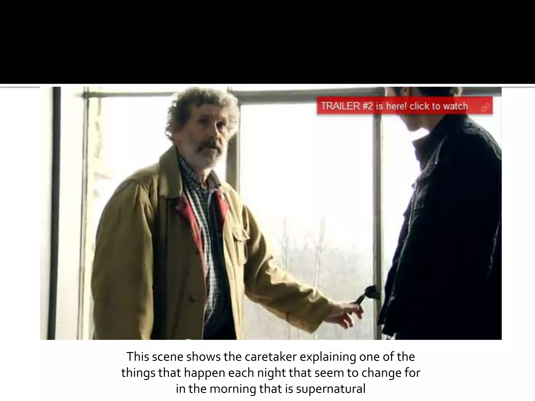 This scene shows the caretaker explaining one of the things that happen each night that seem to change for in the morning that is supernatural 