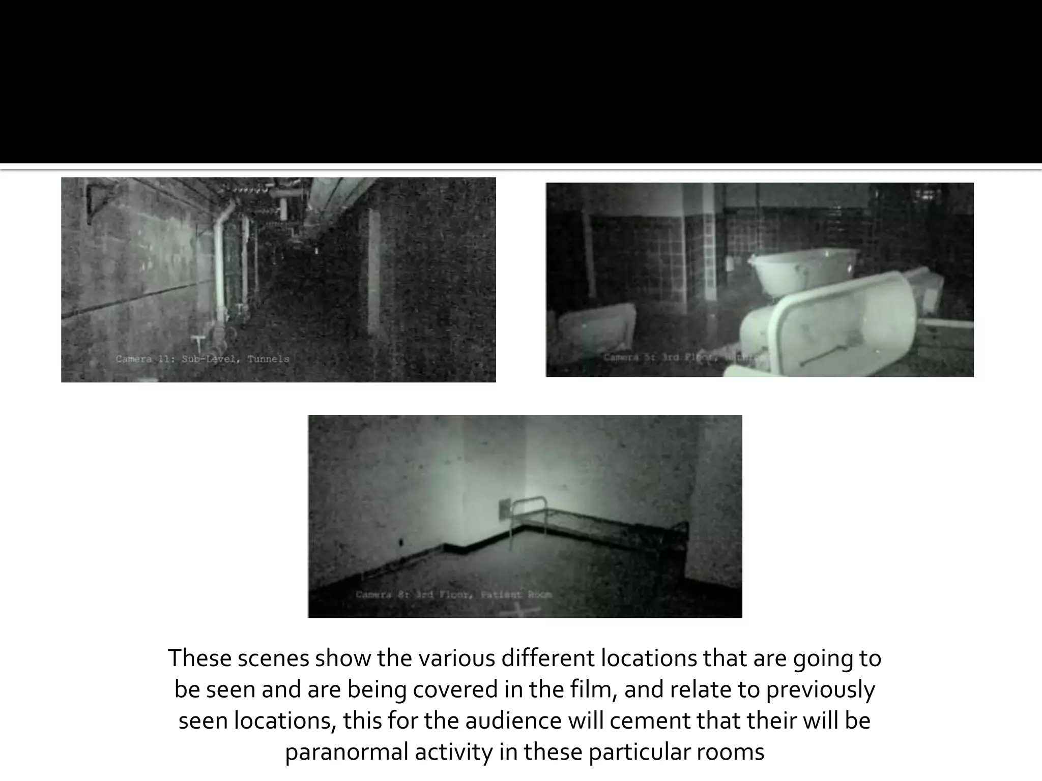 These scenes show the various different locations that are going to be seen and are being covered in the film, and relate to previously seen locations, this for the audience will cement that their will be paranormal activity in these particular rooms 