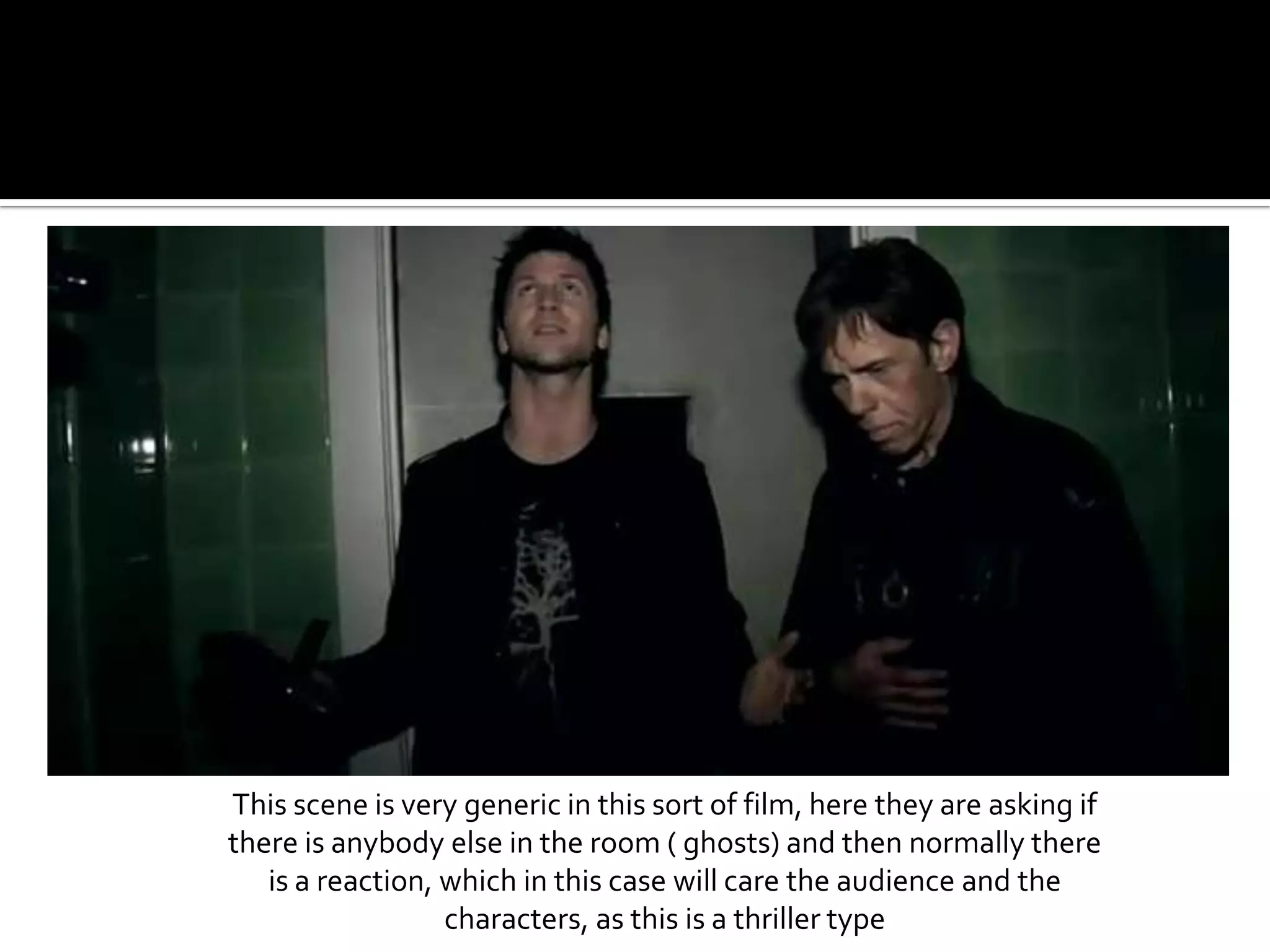This scene is very generic in this sort of film, here they are asking if there is anybody else in the room ( ghosts) and then normally there is a reaction, which in this case will care the audience and the characters, as this is a thriller type
