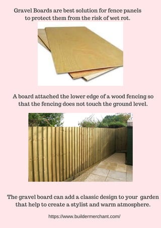 Gravel Boards are best solution for fence panels
to protect them from the risk of wet rot.
A board attached the lower edge of a wood fencing so
that the fencing does not touch the ground level.
The gravel board can add a classic design to your garden
that help to create a stylist and warm atmosphere.
https://www.buildermerchant.com/