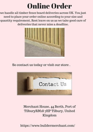 So contact us today or visit our store .
Merchant House, 44 Berth, Port of
TilburyRM18 7HP Tilbury, United
Kingdom
https://www.buildermerchant.com/
Online Order
we handle all timber fence board deliveries across UK. You just
need to place your order online according to your size and
quantity requirement, Rest leave on us as we take good care of
deliveries that never miss a deadline.