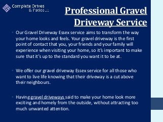 Professional Gravel
Driveway Service
• Our Gravel Driveway Essex service aims to transform the way
your home looks and feels. Your gravel driveway is the first
point of contact that you, your friends and your family will
experience when visiting your home, so it’s important to make
sure that it’s up to the standard you want it to be at.
• We offer our gravel driveway Essex service for all those who
want to live life knowing that their driveway is a cut above
their neighbours.
• Having gravel driveways said to make your home look more
exciting and homely from the outside, without attracting too
much unwanted attention.
 