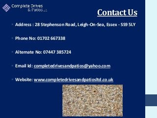 Contact Us
 Address : 28 Stephenson Road, Leigh-On-Sea, Essex - SS9 5LY
 Phone No: 01702 667338
 Alternate No: 07447 385724
 Email Id: completedrivesandpatios@yahoo.com
 Website: www.completedrivesandpatiosltd.co.uk
 