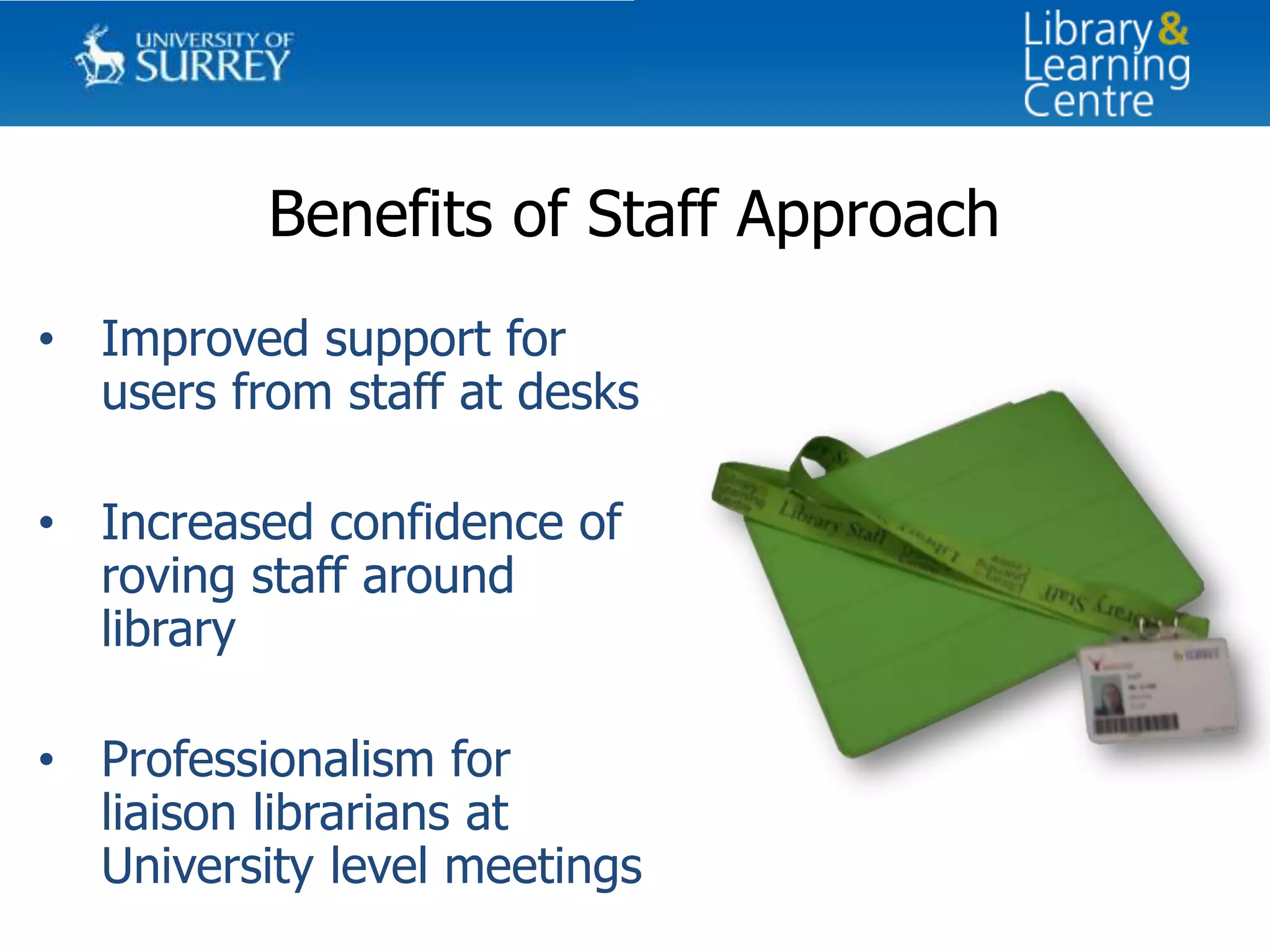 Benefits of Staff Approach
• Improved support for
  users from staff at desks

• Increased confidence of
  roving staff around
  library

• Professionalism for
  liaison librarians at
  University level meetings
 