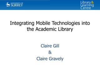 Integrating Mobile Technologies into
       the Academic Library


             Claire Gill
                  &
           Claire Gravely
 