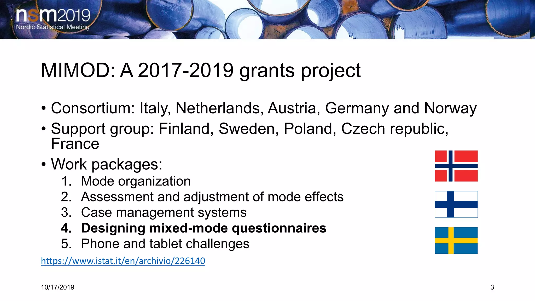 MIMOD: A 2017-2019 grants project
10/17/2019 3
• Consortium: Italy, Netherlands, Austria, Germany and Norway
• Support group: Finland, Sweden, Poland, Czech republic,
France
• Work packages:
1. Mode organization
2. Assessment and adjustment of mode effects
3. Case management systems
4. Designing mixed-mode questionnaires
5. Phone and tablet challenges
https://www.istat.it/en/archivio/226140
 