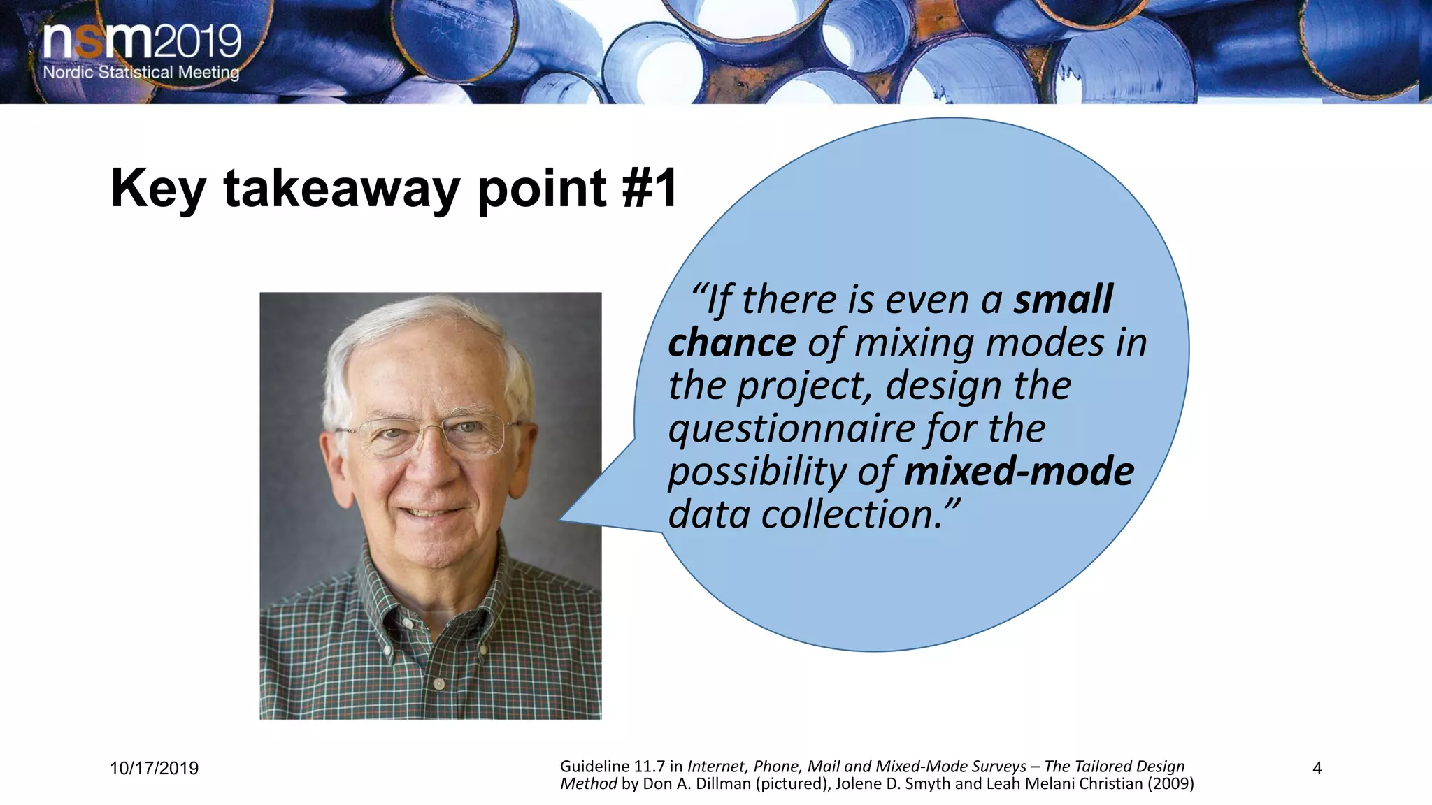 Key takeaway point #1
10/17/2019 4
“If there is even a small
chance of mixing modes in
the project, design the
questionnaire for the
possibility of mixed-mode
data collection.”
Guideline 11.7 in Internet, Phone, Mail and Mixed-Mode Surveys – The Tailored Design
Method by Don A. Dillman (pictured), Jolene D. Smyth and Leah Melani Christian (2009)
 