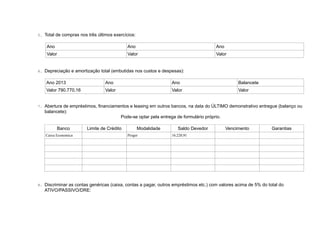 5. Total de compras nos três últimos exercícios:
Ano Ano Ano
Valor Valor Valor
6. Depreciação e amortização total (embutidas nos custos e despesas):
Ano 2013 Ano Ano Balancete
Valor 790.770,16 Valor Valor Valor
7. Abertura de empréstimos, financiamentos e leasing em outros bancos, na data do ÚLTIMO demonstrativo entregue (balanço ou
balancete):
Pode-se optar pela entrega de formulário próprio.
Banco Limite de Crédito Modalidade Saldo Devedor Vencimento Garantias
Caixa Economica Proger 16.220,91
8. Discriminar as contas genéricas (caixa, contas a pagar, outros empréstimos etc.) com valores acima de 5% do total do
ATIVO/PASSIVO/DRE:
 