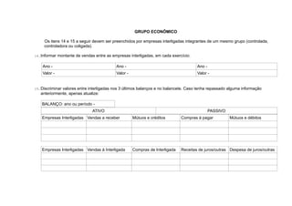 GRUPO ECONÔMICO
Os itens 14 e 15 a seguir devem ser preenchidos por empresas interligadas integrantes de um mesmo grupo (controlada,
controladora ou coligada).
14.Informar montante de vendas entre as empresas interligadas, em cada exercício:
Ano - Ano - Ano -
Valor - Valor - Valor -
15.Discriminar valores entre interligadas nos 3 últimos balanços e no balancete. Caso tenha repassado alguma informação
anteriormente, apenas atualize:
BALANÇO: ano ou período -
ATIVO PASSIVO
Empresas Interligadas Vendas a receber Mútuos e créditos Compras à pagar Mútuos e débitos
Empresas Interligadas Vendas à Interligada Compras de Interligada Receitas de juros/outras Despesa de juros/outras
 