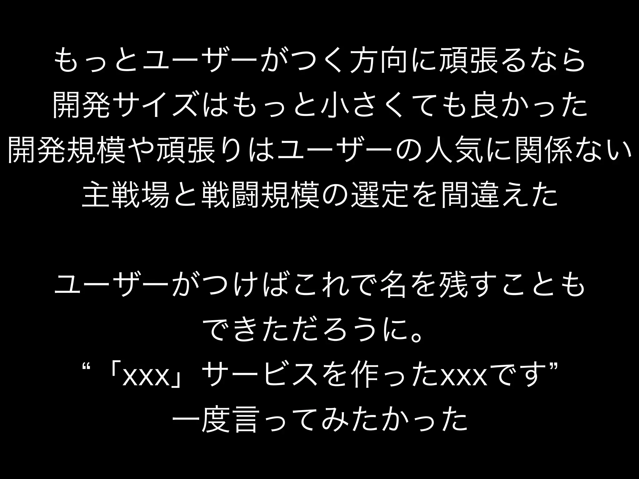 もっとユーザーがつく方向に頑張るなら
開発サイズはもっと小さくても良かった
開発規模や頑張りはユーザーの人気に関係ない
主戦場と戦闘規模の選定を間違えた
ユーザーがつけばこれで名を残すことも
できただろうに。
「xxx」サービスを作ったxxxです
一度言ってみたかった
 